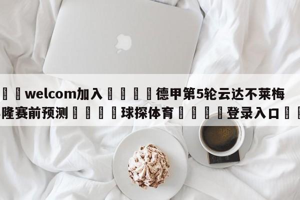 🌾welcom加入🌾德甲第5轮云达不莱梅vs科隆赛前预测🐳球探体育🐳登录入口🐳