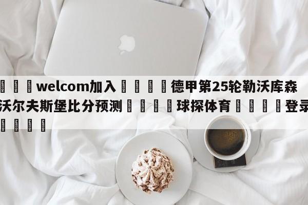 🌾welcom加入🌾德甲第25轮勒沃库森vs沃尔夫斯堡比分预测🐳球探体育🐳登录入口🐳