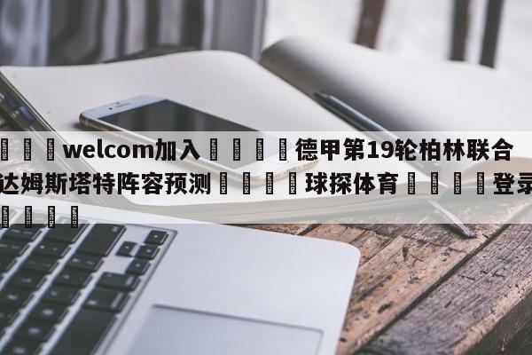 🌾welcom加入🌾德甲第19轮柏林联合vs达姆斯塔特阵容预测🐳球探体育🐳登录入口🐳