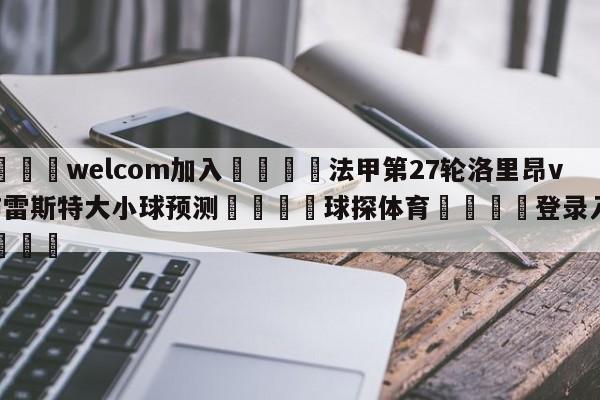 🌾welcom加入🌾法甲第27轮洛里昂vs布雷斯特大小球预测🐳球探体育🐳登录入口🐳