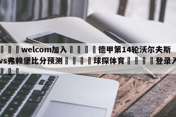 🌾welcom加入🌾德甲第14轮沃尔夫斯堡vs弗赖堡比分预测🐳球探体育🐳登录入口🐳