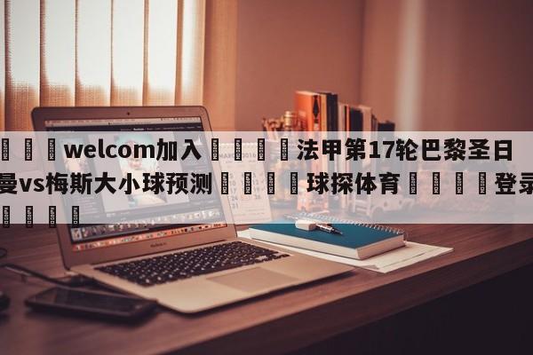 🌾welcom加入🌾法甲第17轮巴黎圣日尔曼vs梅斯大小球预测🐳球探体育🐳登录入口🐳