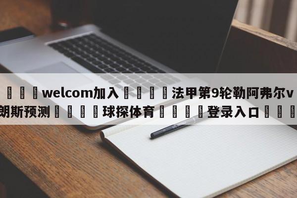 🌾welcom加入🌾法甲第9轮勒阿弗尔vs朗斯预测🐳球探体育🐳登录入口🐳