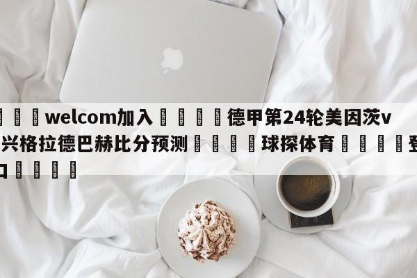 🌾welcom加入🌾德甲第24轮美因茨vs门兴格拉德巴赫比分预测🐳球探体育🐳登录入口🐳