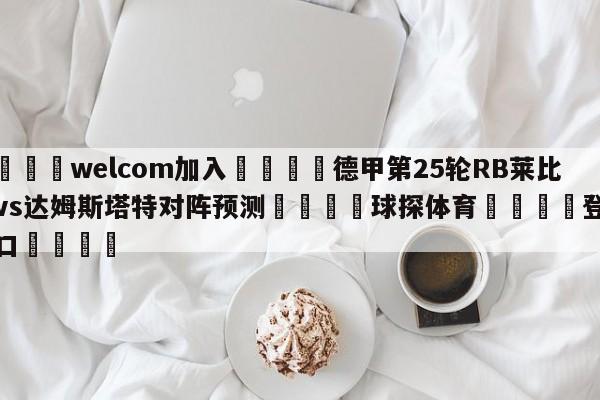 🌾welcom加入🌾德甲第25轮RB莱比锡vs达姆斯塔特对阵预测🐳球探体育🐳登录入口🐳