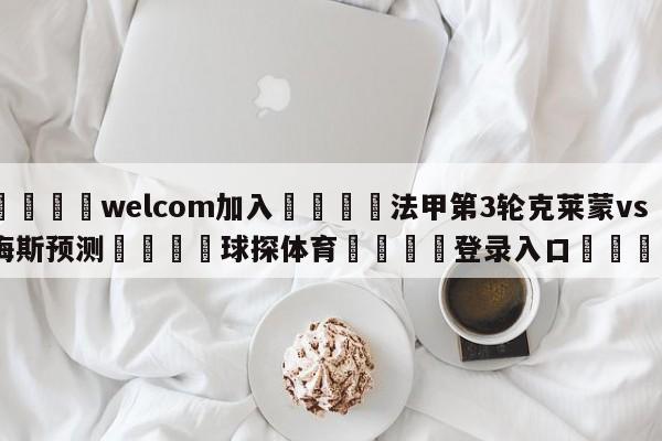 🌾welcom加入🌾法甲第3轮克莱蒙vs梅斯预测🐳球探体育🐳登录入口🐳