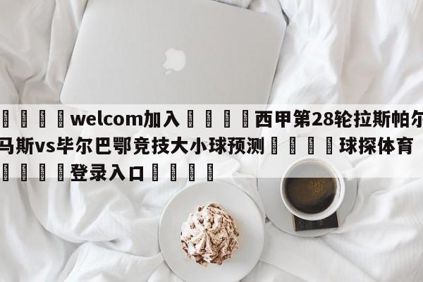 🌾welcom加入🌾西甲第28轮拉斯帕尔马斯vs毕尔巴鄂竞技大小球预测🐳球探体育🐳登录入口🐳