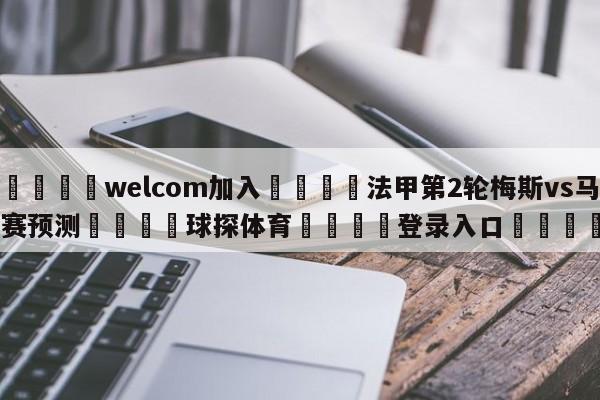 🌾welcom加入🌾法甲第2轮梅斯vs马赛预测🐳球探体育🐳登录入口🐳