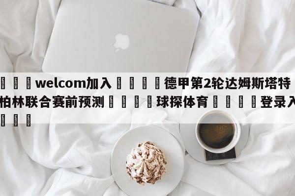 🌾welcom加入🌾德甲第2轮达姆斯塔特vs柏林联合赛前预测🐳球探体育🐳登录入口🐳