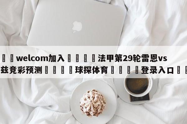 🌾welcom加入🌾法甲第29轮雷恩vs图卢兹竞彩预测🐳球探体育🐳登录入口🐳