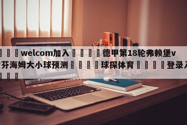 🌾welcom加入🌾德甲第18轮弗赖堡vs霍芬海姆大小球预测🐳球探体育🐳登录入口🐳