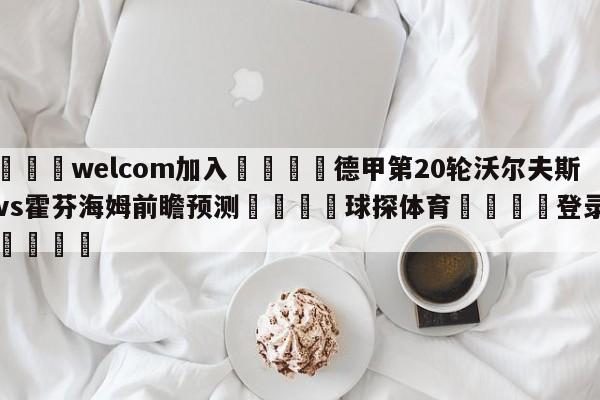 🌾welcom加入🌾德甲第20轮沃尔夫斯堡vs霍芬海姆前瞻预测🐳球探体育🐳登录入口🐳