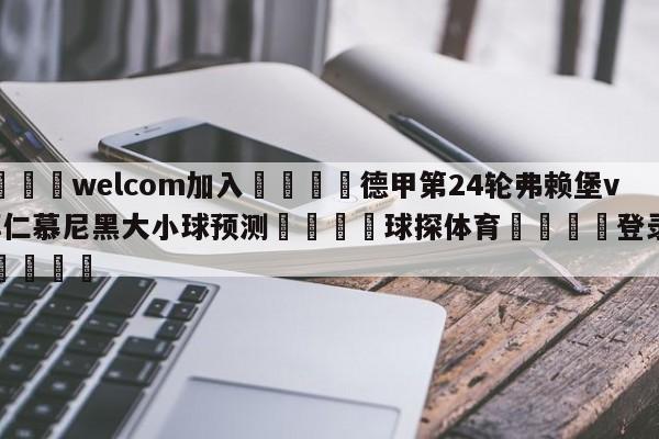 🌾welcom加入🌾德甲第24轮弗赖堡vs拜仁慕尼黑大小球预测🐳球探体育🐳登录入口🐳