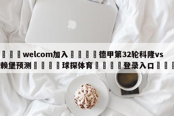 🌾welcom加入🌾德甲第32轮科隆vs弗赖堡预测🐳球探体育🐳登录入口🐳