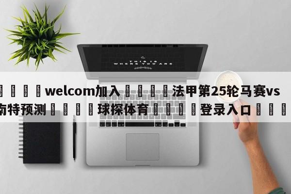 🌾welcom加入🌾法甲第25轮马赛vs南特预测🐳球探体育🐳登录入口🐳