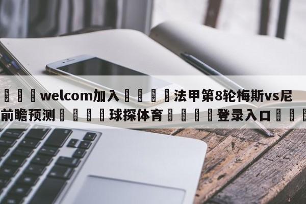 🌾welcom加入🌾法甲第8轮梅斯vs尼斯前瞻预测🐳球探体育🐳登录入口🐳