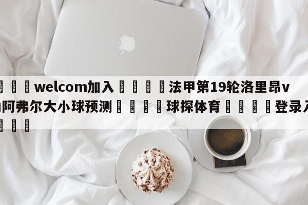 🌾welcom加入🌾法甲第19轮洛里昂vs勒阿弗尔大小球预测🐳球探体育🐳登录入口🐳