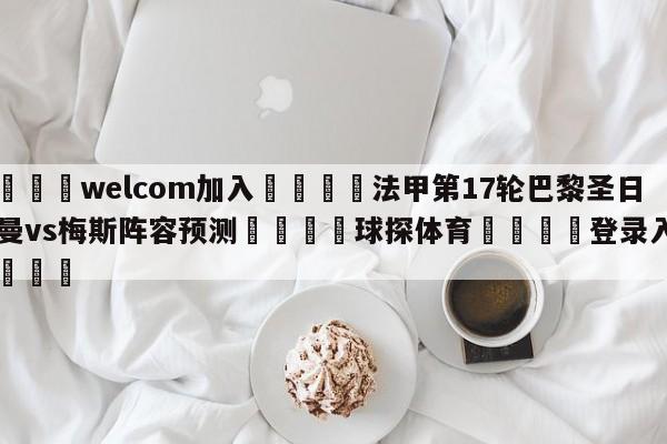 🌾welcom加入🌾法甲第17轮巴黎圣日尔曼vs梅斯阵容预测🐳球探体育🐳登录入口🐳