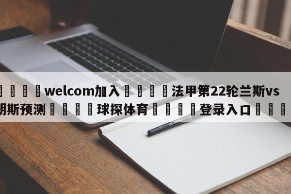 🌾welcom加入🌾法甲第22轮兰斯vs朗斯预测🐳球探体育🐳登录入口🐳