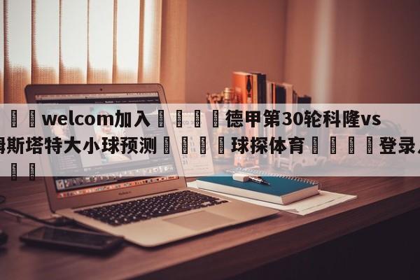 🌾welcom加入🌾德甲第30轮科隆vs达姆斯塔特大小球预测🐳球探体育🐳登录入口🐳