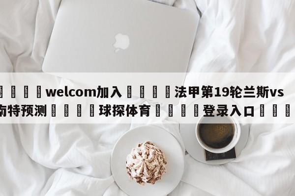 🌾welcom加入🌾法甲第19轮兰斯vs南特预测🐳球探体育🐳登录入口🐳