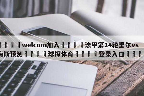 🌾welcom加入🌾法甲第14轮里尔vs梅斯预测🐳球探体育🐳登录入口🐳