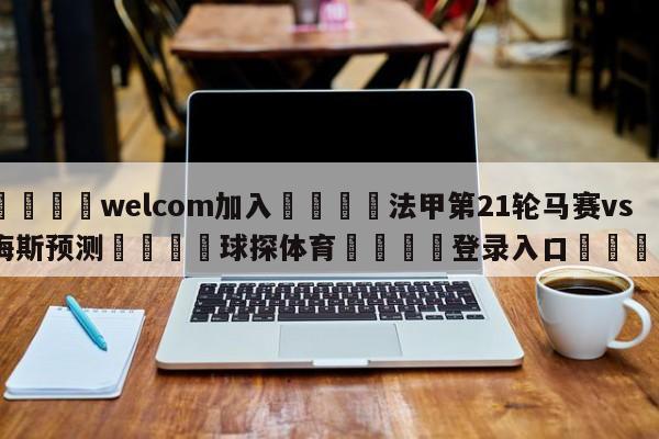 🌾welcom加入🌾法甲第21轮马赛vs梅斯预测🐳球探体育🐳登录入口🐳