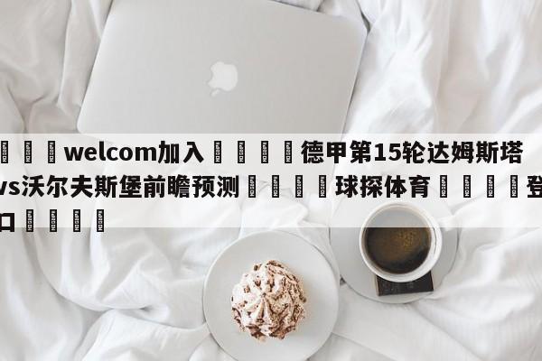 🌾welcom加入🌾德甲第15轮达姆斯塔特vs沃尔夫斯堡前瞻预测🐳球探体育🐳登录入口🐳