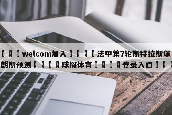 🌾welcom加入🌾法甲第7轮斯特拉斯堡vs朗斯预测🐳球探体育🐳登录入口🐳