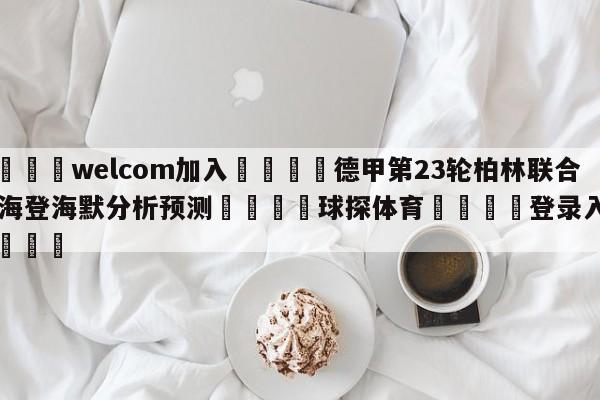 🌾welcom加入🌾德甲第23轮柏林联合vs海登海默分析预测🐳球探体育🐳登录入口🐳