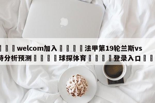 🌾welcom加入🌾法甲第19轮兰斯vs南特分析预测🐳球探体育🐳登录入口🐳