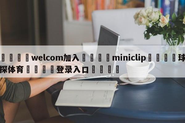 🌾welcom加入🌾miniclip🐳球探体育🐳登录入口🐳