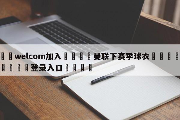 🌾welcom加入🌾曼联下赛季球衣🐳球探体育🐳登录入口🐳