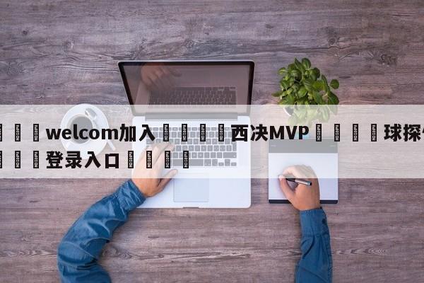 🌾welcom加入🌾西决MVP🐳球探体育🐳登录入口🐳