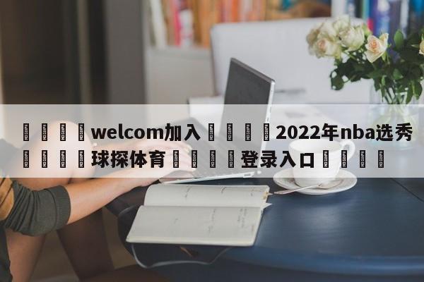 🌾welcom加入🌾2022年nba选秀🐳球探体育🐳登录入口🐳