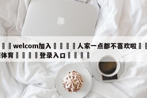 🌾welcom加入🌾人家一点都不喜欢啦🐳球探体育🐳登录入口🐳